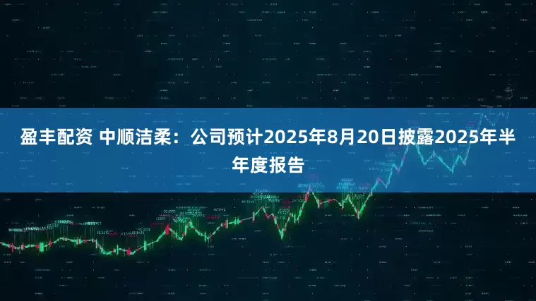 盈丰配资 中顺洁柔：公司预计2025年8月20日披露2025年半年度报告