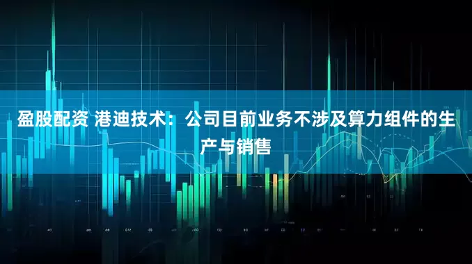 盈股配资 港迪技术：公司目前业务不涉及算力组件的生产与销售