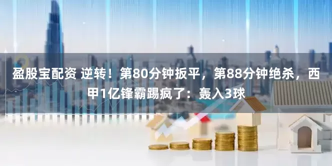 盈股宝配资 逆转！第80分钟扳平，第88分钟绝杀，西甲1亿锋霸踢疯了：轰入3球