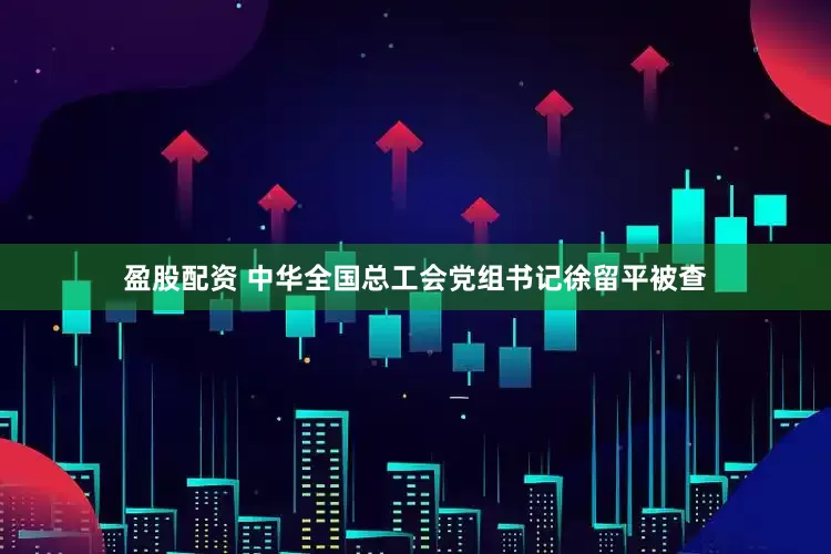 盈股配资 中华全国总工会党组书记徐留平被查